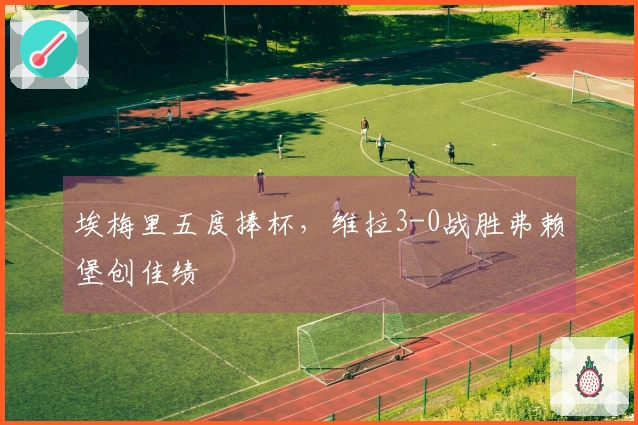 埃梅里五度捧杯，维拉3-0战胜弗赖堡创佳绩