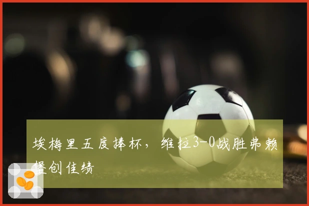 埃梅里五度捧杯，维拉3-0战胜弗赖堡创佳绩